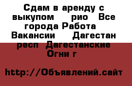 Сдам в аренду с выкупом kia рио - Все города Работа » Вакансии   . Дагестан респ.,Дагестанские Огни г.